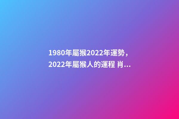 1980年屬猴2022年運勢，2022年屬猴人的運程 肖猴人80年屬猴的2022年運氣-第1張-觀點-玄機派